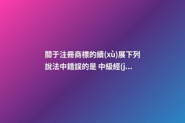 關于注冊商標的續(xù)展下列說法中錯誤的是 中級經(jīng)濟師